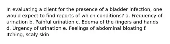 In evaluating a client for the presence of a bladder infection, one would expect to find reports of which conditions? a. Frequency of urination b. Painful urination c. Edema of the fingers and hands d. Urgency of urination e. Feelings of abdominal bloating f. Itching, scaly skin