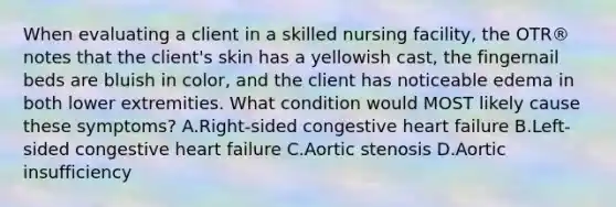 When evaluating a client in a skilled nursing facility, the OTR® notes that the client's skin has a yellowish cast, the fingernail beds are bluish in color, and the client has noticeable edema in both lower extremities. What condition would MOST likely cause these symptoms? A.Right-sided congestive heart failure B.Left-sided congestive heart failure C.Aortic stenosis D.Aortic insufficiency