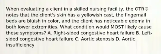 When evaluating a client in a skilled nursing facility, the OTR® notes that the client's skin has a yellowish cast, the fingernail beds are bluish in color, and the client has noticeable edema in both lower extremities. What condition would MOST likely cause these symptoms? A. Right-sided congestive heart failure B. Left-sided congestive heart failure C. Aortic stenosis D. Aortic insufficiency