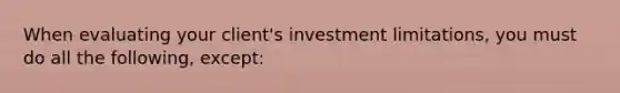 When evaluating your client's investment limitations, you must do all the following, except: