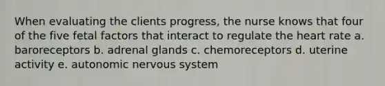 When evaluating the clients progress, the nurse knows that four of the five fetal factors that interact to regulate the heart rate a. baroreceptors b. adrenal glands c. chemoreceptors d. uterine activity e. autonomic nervous system