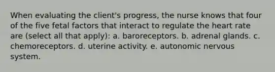 When evaluating the client's progress, the nurse knows that four of the five fetal factors that interact to regulate <a href='https://www.questionai.com/knowledge/kya8ocqc6o-the-heart' class='anchor-knowledge'>the heart</a> rate are (select all that apply): a. baroreceptors. b. adrenal glands. c. chemoreceptors. d. uterine activity. e. autonomic nervous system.