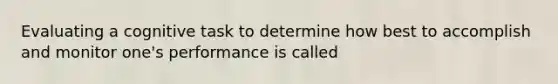 Evaluating a cognitive task to determine how best to accomplish and monitor one's performance is called