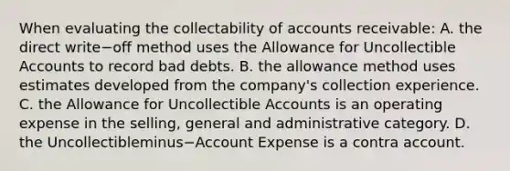 When evaluating the collectability of accounts​ receivable: A. the direct write−off method uses the Allowance for Uncollectible Accounts to record bad debts. B. the allowance method uses estimates developed from the​ company's collection experience. C. the Allowance for Uncollectible Accounts is an operating expense in the​ selling, general and administrative category. D. the Uncollectibleminus−Account Expense is a contra account.