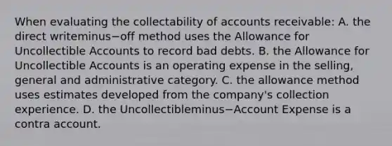 When evaluating the collectability of accounts​ receivable: A. the direct writeminus−off method uses the Allowance for Uncollectible Accounts to record bad debts. B. the Allowance for Uncollectible Accounts is an operating expense in the​ selling, general and administrative category. C. the allowance method uses estimates developed from the​ company's collection experience. D. the Uncollectibleminus−Account Expense is a contra account.