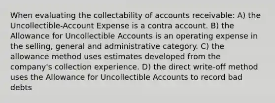 When evaluating the collectability of accounts receivable: A) the Uncollectible-Account Expense is a contra account. B) the Allowance for Uncollectible Accounts is an operating expense in the selling, general and administrative category. C) the allowance method uses estimates developed from the company's collection experience. D) the direct write-off method uses the Allowance for Uncollectible Accounts to record bad debts