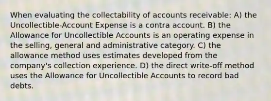 When evaluating the collectability of accounts receivable: A) the Uncollectible-Account Expense is a contra account. B) the Allowance for Uncollectible Accounts is an operating expense in the selling, general and administrative category. C) the allowance method uses estimates developed from the company's collection experience. D) the direct write-off method uses the Allowance for Uncollectible Accounts to record bad debts.