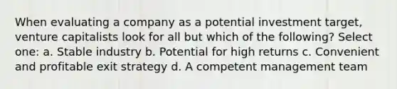 When evaluating a company as a potential investment target, venture capitalists look for all but which of the following? Select one: a. Stable industry b. Potential for high returns c. Convenient and profitable exit strategy d. A competent management team