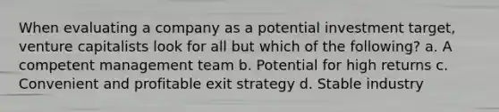 When evaluating a company as a potential investment target, venture capitalists look for all but which of the following? a. A competent management team b. Potential for high returns c. Convenient and profitable exit strategy d. Stable industry