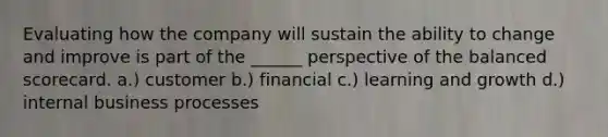 Evaluating how the company will sustain the ability to change and improve is part of the ______ perspective of the balanced scorecard. a.) customer b.) financial c.) learning and growth d.) internal business processes