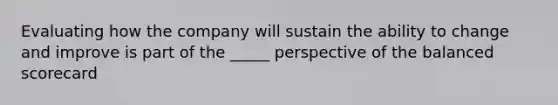 Evaluating how the company will sustain the ability to change and improve is part of the _____ perspective of the balanced scorecard