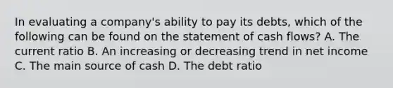 In evaluating a company's ability to pay its debts, which of the following can be found on the statement of cash flows? A. The current ratio B. An increasing or decreasing trend in net income C. The main source of cash D. The debt ratio