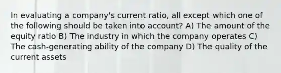 In evaluating a company's current ratio, all except which one of the following should be taken into account? A) The amount of the equity ratio B) The industry in which the company operates C) The cash-generating ability of the company D) The quality of the current assets