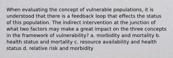 When evaluating the concept of vulnerable populations, it is understood that there is a feedback loop that effects the status of this population. The indirect intervention at the junction of what two factors may make a great impact on the three concepts in the framework of vulnerability? a. morbidity and mortality b. health status and mortality c. resource availability and health status d. relative risk and morbidity