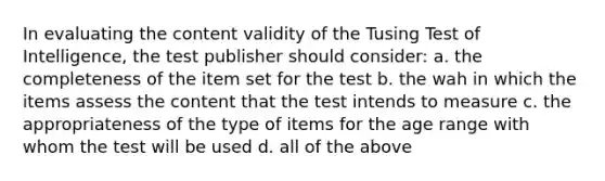 In evaluating the content validity of the Tusing Test of Intelligence, the test publisher should consider: a. the completeness of the item set for the test b. the wah in which the items assess the content that the test intends to measure c. the appropriateness of the type of items for the age range with whom the test will be used d. all of the above