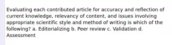 Evaluating each contributed article for accuracy and reflection of current knowledge, relevancy of content, and issues involving appropriate scientific style and method of writing is which of the following? a. Editorializing b. Peer review c. Validation d. Assessment