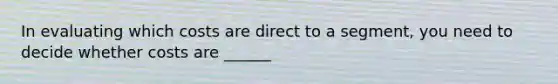 In evaluating which costs are direct to a segment, you need to decide whether costs are ______