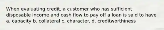 When evaluating credit, a customer who has sufficient disposable income and cash flow to pay off a loan is said to have a. capacity b. collateral c. character. d. creditworthiness