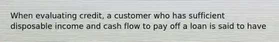 When evaluating credit, a customer who has sufficient disposable income and cash flow to pay off a loan is said to have