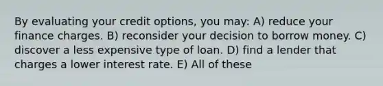 By evaluating your credit options, you may: A) reduce your finance charges. B) reconsider your decision to borrow money. C) discover a less expensive type of loan. D) find a lender that charges a lower interest rate. E) All of these