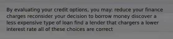 By evaluating your credit options, you may: reduce your finance charges reconsider your decision to borrow money discover a less expensive type of loan find a lender that chargers a lower interest rate all of these choices are correct