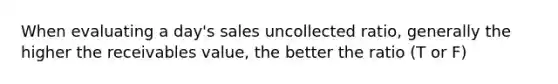 When evaluating a day's sales uncollected ratio, generally the higher the receivables value, the better the ratio (T or F)