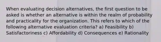 When evaluating decision alternatives, the first question to be asked is whether an alternative is within the realm of probability and practicality for the organization. This refers to which of the following alternative evaluation criteria? a) Feasibility b) Satisfactoriness c) Affordability d) Consequences e) Rationality