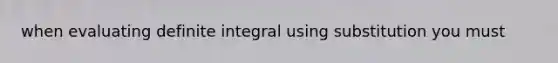 when evaluating definite integral using substitution you must