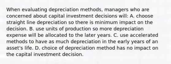 When evaluating depreciation methods, managers who are concerned about capital investment decisions will: A. choose straight line depreciation so there is minimum impact on the decision. B. use units of production so more depreciation expense will be allocated to the later years. C. use accelerated methods to have as much depreciation in the early years of an asset's life. D. choice of depreciation method has no impact on the capital investment decision.