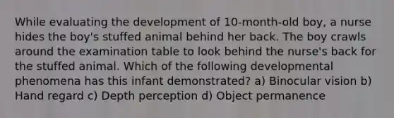 While evaluating the development of 10-month-old boy, a nurse hides the boy's stuffed animal behind her back. The boy crawls around the examination table to look behind the nurse's back for the stuffed animal. Which of the following developmental phenomena has this infant demonstrated? a) Binocular vision b) Hand regard c) Depth perception d) Object permanence