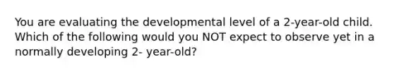 You are evaluating the developmental level of a 2-year-old child. Which of the following would you NOT expect to observe yet in a normally developing 2- year-old?