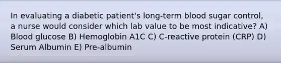 In evaluating a diabetic patient's long-term blood sugar control, a nurse would consider which lab value to be most indicative? A) Blood glucose B) Hemoglobin A1C C) C-reactive protein (CRP) D) Serum Albumin E) Pre-albumin