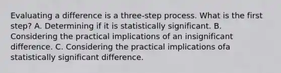 Evaluating a difference is a three-step process. What is the first step? A. Determining if it is statistically significant. B. Considering the practical implications of an insignificant difference. C. Considering the practical implications ofa statistically significant difference.