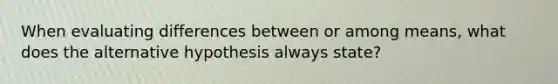 When evaluating differences between or among means, what does the alternative hypothesis always state?