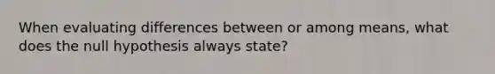 When evaluating differences between or among means, what does the null hypothesis always state?