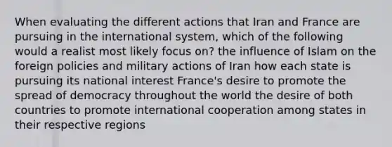 When evaluating the different actions that Iran and France are pursuing in the international system, which of the following would a realist most likely focus on? the influence of Islam on the foreign policies and military actions of Iran how each state is pursuing its national interest France's desire to promote the spread of democracy throughout the world the desire of both countries to promote international cooperation among states in their respective regions