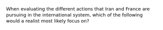 When evaluating the different actions that Iran and France are pursuing in the international system, which of the following would a realist most likely focus on?