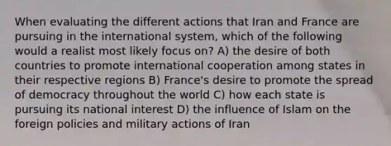 When evaluating the different actions that Iran and France are pursuing in the international system, which of the following would a realist most likely focus on? A) the desire of both countries to promote international cooperation among states in their respective regions B) France's desire to promote the spread of democracy throughout the world C) how each state is pursuing its national interest D) the influence of Islam on the foreign policies and military actions of Iran