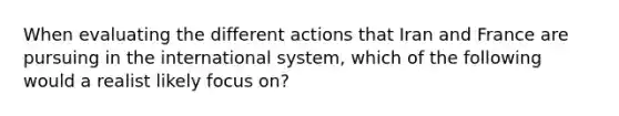 When evaluating the different actions that Iran and France are pursuing in the international system, which of the following would a realist likely focus on?