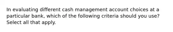 In evaluating different cash management account choices at a particular bank, which of the following criteria should you use? Select all that apply.