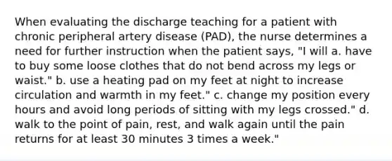 When evaluating the discharge teaching for a patient with chronic peripheral artery disease (PAD), the nurse determines a need for further instruction when the patient says, "I will a. have to buy some loose clothes that do not bend across my legs or waist." b. use a heating pad on my feet at night to increase circulation and warmth in my feet." c. change my position every hours and avoid long periods of sitting with my legs crossed." d. walk to the point of pain, rest, and walk again until the pain returns for at least 30 minutes 3 times a week."