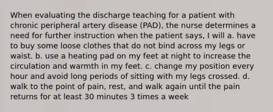 When evaluating the discharge teaching for a patient with chronic peripheral artery disease (PAD), the nurse determines a need for further instruction when the patient says, I will a. have to buy some loose clothes that do not bind across my legs or waist. b. use a heating pad on my feet at night to increase the circulation and warmth in my feet. c. change my position every hour and avoid long periods of sitting with my legs crossed. d. walk to the point of pain, rest, and walk again until the pain returns for at least 30 minutes 3 times a week