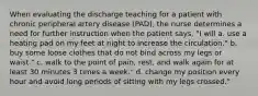 When evaluating the discharge teaching for a patient with chronic peripheral artery disease (PAD), the nurse determines a need for further instruction when the patient says, "I will a. use a heating pad on my feet at night to increase the circulation." b. buy some loose clothes that do not bind across my legs or waist." c. walk to the point of pain, rest, and walk again for at least 30 minutes 3 times a week." d. change my position every hour and avoid long periods of sitting with my legs crossed."