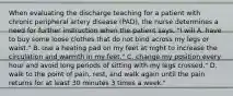 When evaluating the discharge teaching for a patient with chronic peripheral artery disease (PAD), the nurse determines a need for further instruction when the patient says, "I will A. have to buy some loose clothes that do not bind across my legs or waist." B. use a heating pad on my feet at night to increase the circulation and warmth in my feet." C. change my position every hour and avoid long periods of sitting with my legs crossed." D. walk to the point of pain, rest, and walk again until the pain returns for at least 30 minutes 3 times a week."