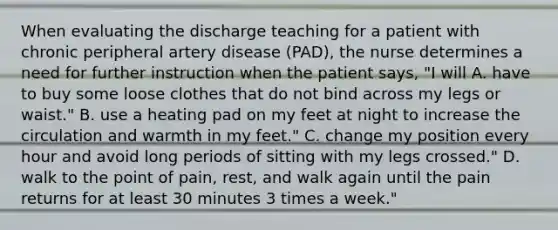 When evaluating the discharge teaching for a patient with chronic peripheral artery disease (PAD), the nurse determines a need for further instruction when the patient says, "I will A. have to buy some loose clothes that do not bind across my legs or waist." B. use a heating pad on my feet at night to increase the circulation and warmth in my feet." C. change my position every hour and avoid long periods of sitting with my legs crossed." D. walk to the point of pain, rest, and walk again until the pain returns for at least 30 minutes 3 times a week."