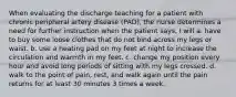 When evaluating the discharge teaching for a patient with chronic peripheral artery disease (PAD), the nurse determines a need for further instruction when the patient says, I will a. have to buy some loose clothes that do not bind across my legs or waist. b. use a heating pad on my feet at night to increase the circulation and warmth in my feet. c. change my position every hour and avoid long periods of sitting with my legs crossed. d. walk to the point of pain, rest, and walk again until the pain returns for at least 30 minutes 3 times a week.