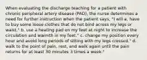 When evaluating the discharge teaching for a patient with chronic peripheral artery disease (PAD), the nurse determines a need for further instruction when the patient says, "I will a. have to buy some loose clothes that do not bind across my legs or waist." b. use a heating pad on my feet at night to increase the circulation and warmth in my feet." c. change my position every hour and avoid long periods of sitting with my legs crossed." d. walk to the point of pain, rest, and walk again until the pain returns for at least 30 minutes 3 times a week."