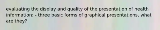 evaluating the display and quality of the presentation of health information: - three basic forms of graphical presentations, what are they?