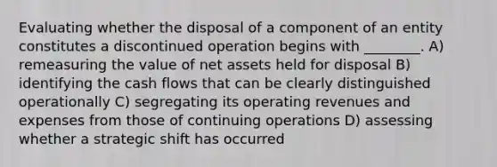 Evaluating whether the disposal of a component of an entity constitutes a discontinued operation begins with ________. A) remeasuring the value of net assets held for disposal B) identifying the cash flows that can be clearly distinguished operationally C) segregating its operating revenues and expenses from those of continuing operations D) assessing whether a strategic shift has occurred