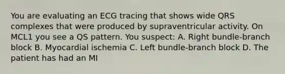 You are evaluating an ECG tracing that shows wide QRS complexes that were produced by supraventricular activity. On MCL1 you see a QS pattern. You suspect: A. Right bundle-branch block B. Myocardial ischemia C. Left bundle-branch block D. The patient has had an MI